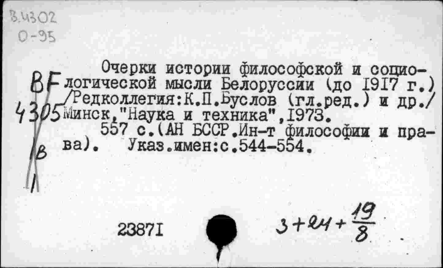 ﻿шог
о-эъ
Очерки истории философской и социологической мысли Белоруссии <до 1917 г.) /Редколлегия:К.П.Буслов (гл.ред.) и др./ «1инск1',Наука и техника” ,1973.
5о7 с.(АН БССР.Ин-т философии и права). Указ.имен:с.544-554.
Я
23871